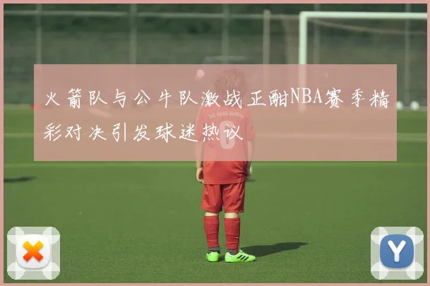 火箭队与公牛队激战正酣NBA赛季精彩对决引发球迷热议